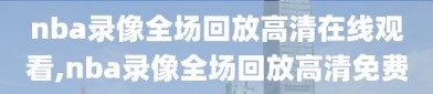 nba录像全场回放高清在线观看,nba录像全场回放高清免费