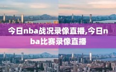 今日nba战况录像直播,今日nba比赛录像直播