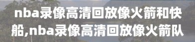 nba录像高清回放像火箭和快船,nba录像高清回放像火箭队