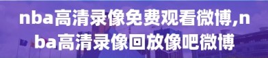 nba高清录像免费观看微博,nba高清录像回放像吧微博