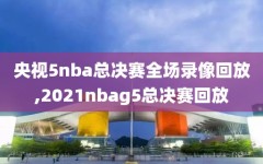 央视5nba总决赛全场录像回放,2021nbag5总决赛回放