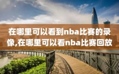 在哪里可以看到nba比赛的录像,在哪里可以看nba比赛回放