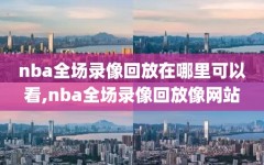 nba全场录像回放在哪里可以看,nba全场录像回放像网站