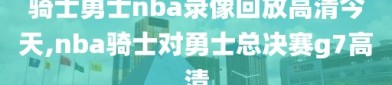 骑士勇士nba录像回放高清今天,nba骑士对勇士总决赛g7高清