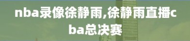 nba录像徐静雨,徐静雨直播cba总决赛