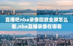 直播吧nba录像回放全屏怎么看,nba直播录像在哪看