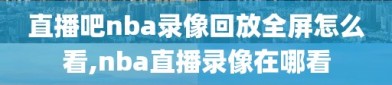 直播吧nba录像回放全屏怎么看,nba直播录像在哪看