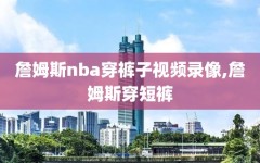 詹姆斯nba穿裤子视频录像,詹姆斯穿短裤