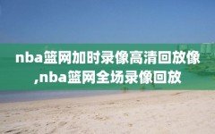 nba篮网加时录像高清回放像,nba篮网全场录像回放