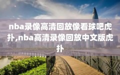 nba录像高清回放像看球吧虎扑,nba高清录像回放中文版虎扑