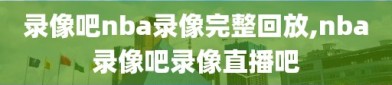 录像吧nba录像完整回放,nba录像吧录像直播吧