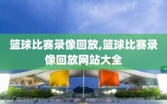 篮球比赛录像回放,篮球比赛录像回放网站大全