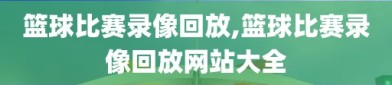 篮球比赛录像回放,篮球比赛录像回放网站大全