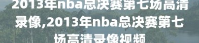 2013年nba总决赛第七场高清录像,2013年nba总决赛第七场高清录像视频