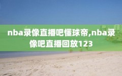 nba录像直播吧懂球帝,nba录像吧直播回放123