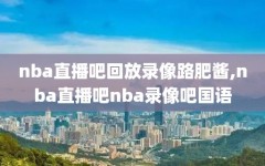 nba直播吧回放录像路肥酱,nba直播吧nba录像吧国语