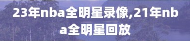 23年nba全明星录像,21年nba全明星回放