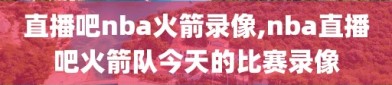 直播吧nba火箭录像,nba直播吧火箭队今天的比赛录像