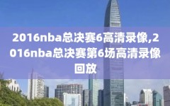 2016nba总决赛6高清录像,2016nba总决赛第6场高清录像回放