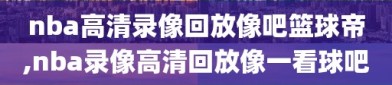 nba高清录像回放像吧篮球帝,nba录像高清回放像一看球吧