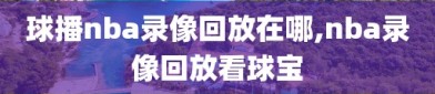 球播nba录像回放在哪,nba录像回放看球宝