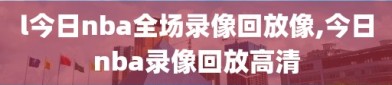 l今日nba全场录像回放像,今日nba录像回放高清