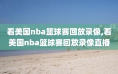 看美国nba篮球赛回放录像,看美国nba篮球赛回放录像直播