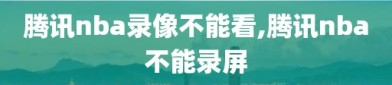 腾讯nba录像不能看,腾讯nba不能录屏