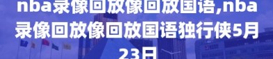 nba录像回放像回放国语,nba录像回放像回放国语独行侠5月23日