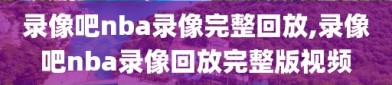 录像吧nba录像完整回放,录像吧nba录像回放完整版视频