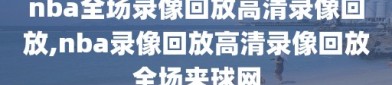 nba全场录像回放高清录像回放,nba录像回放高清录像回放全场来球网