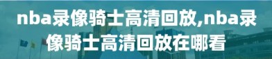 nba录像骑士高清回放,nba录像骑士高清回放在哪看