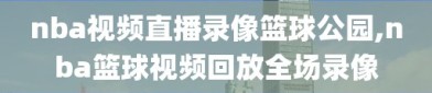 nba视频直播录像篮球公园,nba篮球视频回放全场录像