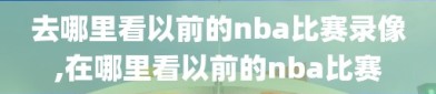 去哪里看以前的nba比赛录像,在哪里看以前的nba比赛