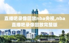 直播吧录像回放nba央视,nba直播吧录像回放完整版