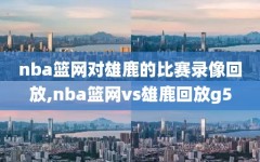 nba篮网对雄鹿的比赛录像回放,nba篮网vs雄鹿回放g5