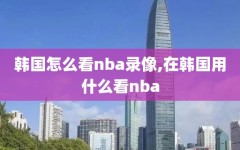 韩国怎么看nba录像,在韩国用什么看nba