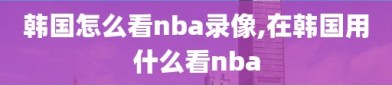 韩国怎么看nba录像,在韩国用什么看nba