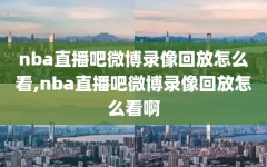 nba直播吧微博录像回放怎么看,nba直播吧微博录像回放怎么看啊