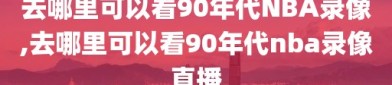 去哪里可以看90年代NBA录像,去哪里可以看90年代nba录像直播