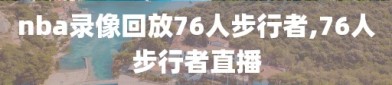 nba录像回放76人步行者,76人步行者直播
