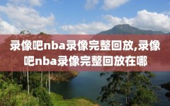 录像吧nba录像完整回放,录像吧nba录像完整回放在哪