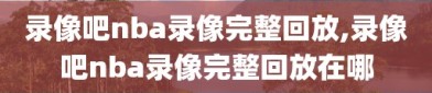 录像吧nba录像完整回放,录像吧nba录像完整回放在哪