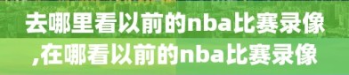 去哪里看以前的nba比赛录像,在哪看以前的nba比赛录像