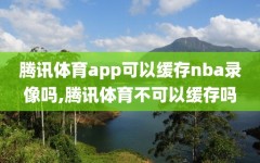 腾讯体育app可以缓存nba录像吗,腾讯体育不可以缓存吗