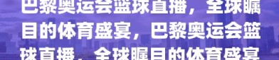 巴黎奥运会篮球直播，全球瞩目的体育盛宴，巴黎奥运会篮球直播，全球瞩目的体育盛宴