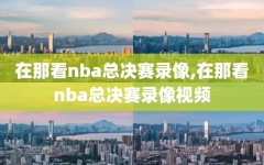 在那看nba总决赛录像,在那看nba总决赛录像视频