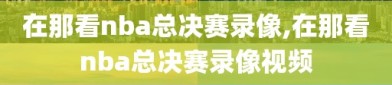 在那看nba总决赛录像,在那看nba总决赛录像视频