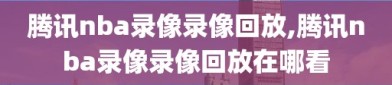 腾讯nba录像录像回放,腾讯nba录像录像回放在哪看