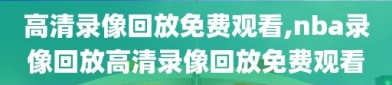 高清录像回放免费观看,nba录像回放高清录像回放免费观看